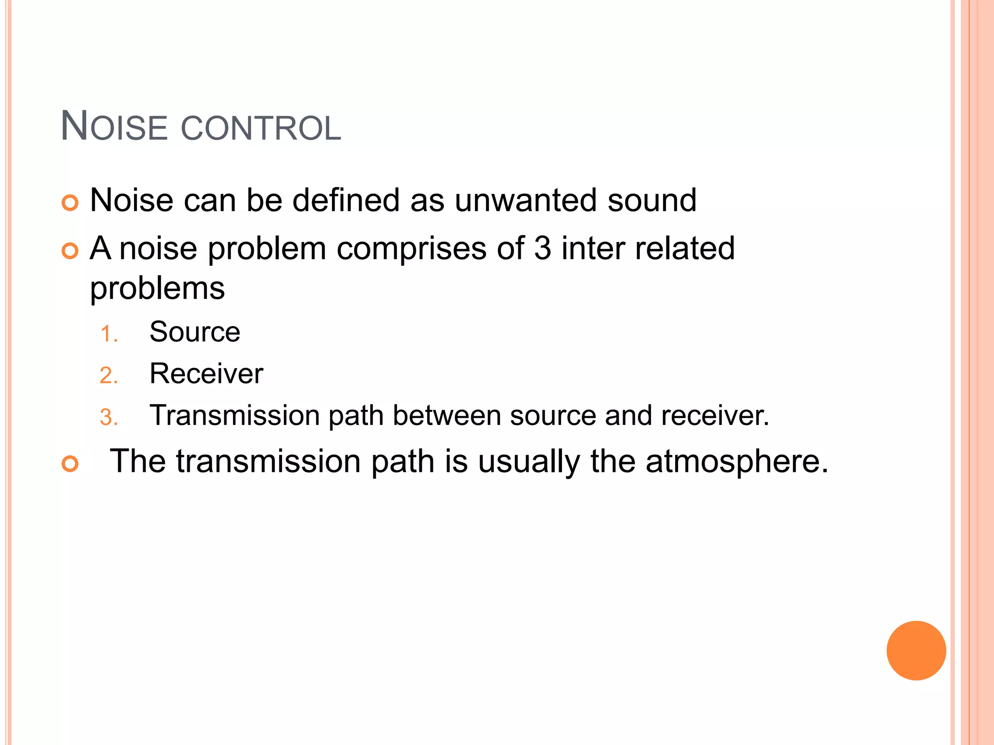 NOISE CONTROL
 Noise can be defined as unwanted sound
 A noise problem comprises of 3 inter related
problems
1. Source
2. Receiver
3. Transmission path between source and receiver.
 The transmission path is usually the atmosphere.
 