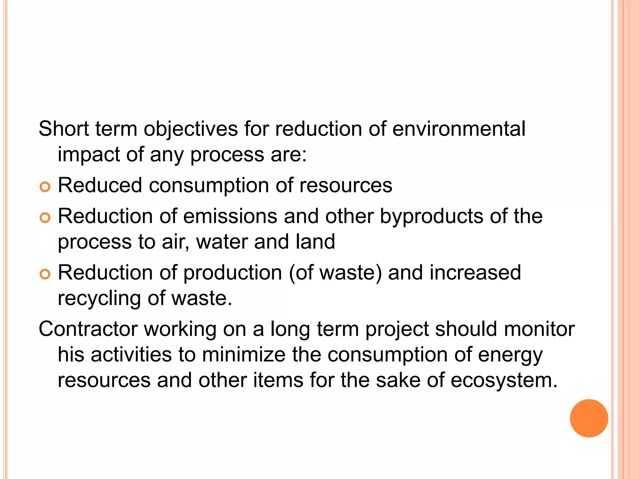 Short term objectives for reduction of environmental
impact of any process are:
 Reduced consumption of resources
 Reduction of emissions and other byproducts of the
process to air, water and land
 Reduction of production (of waste) and increased
recycling of waste.
Contractor working on a long term project should monitor
his activities to minimize the consumption of energy
resources and other items for the sake of ecosystem.
 