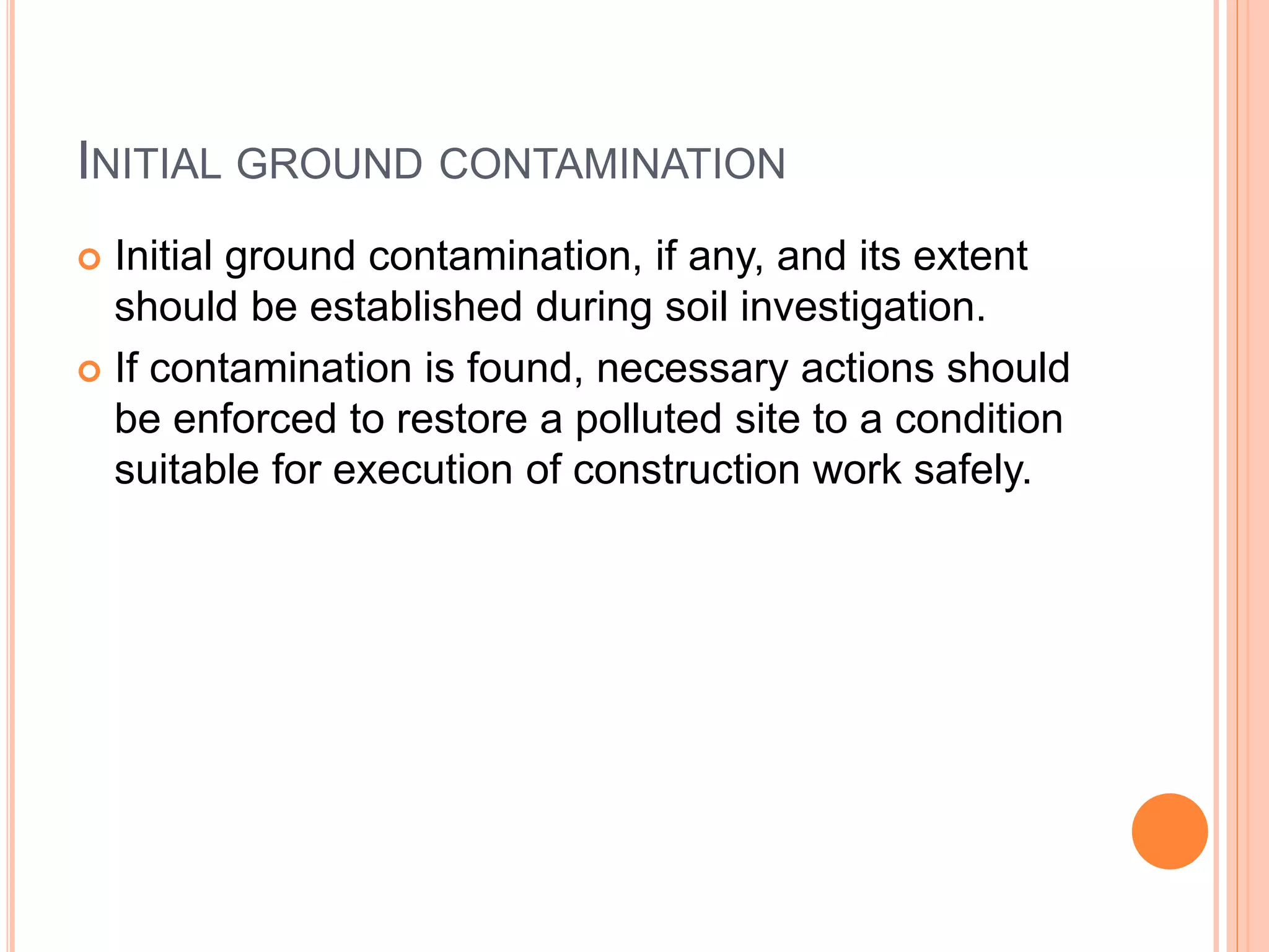 INITIAL GROUND CONTAMINATION
 Initial ground contamination, if any, and its extent
should be established during soil investigation.
 If contamination is found, necessary actions should
be enforced to restore a polluted site to a condition
suitable for execution of construction work safely.
 
