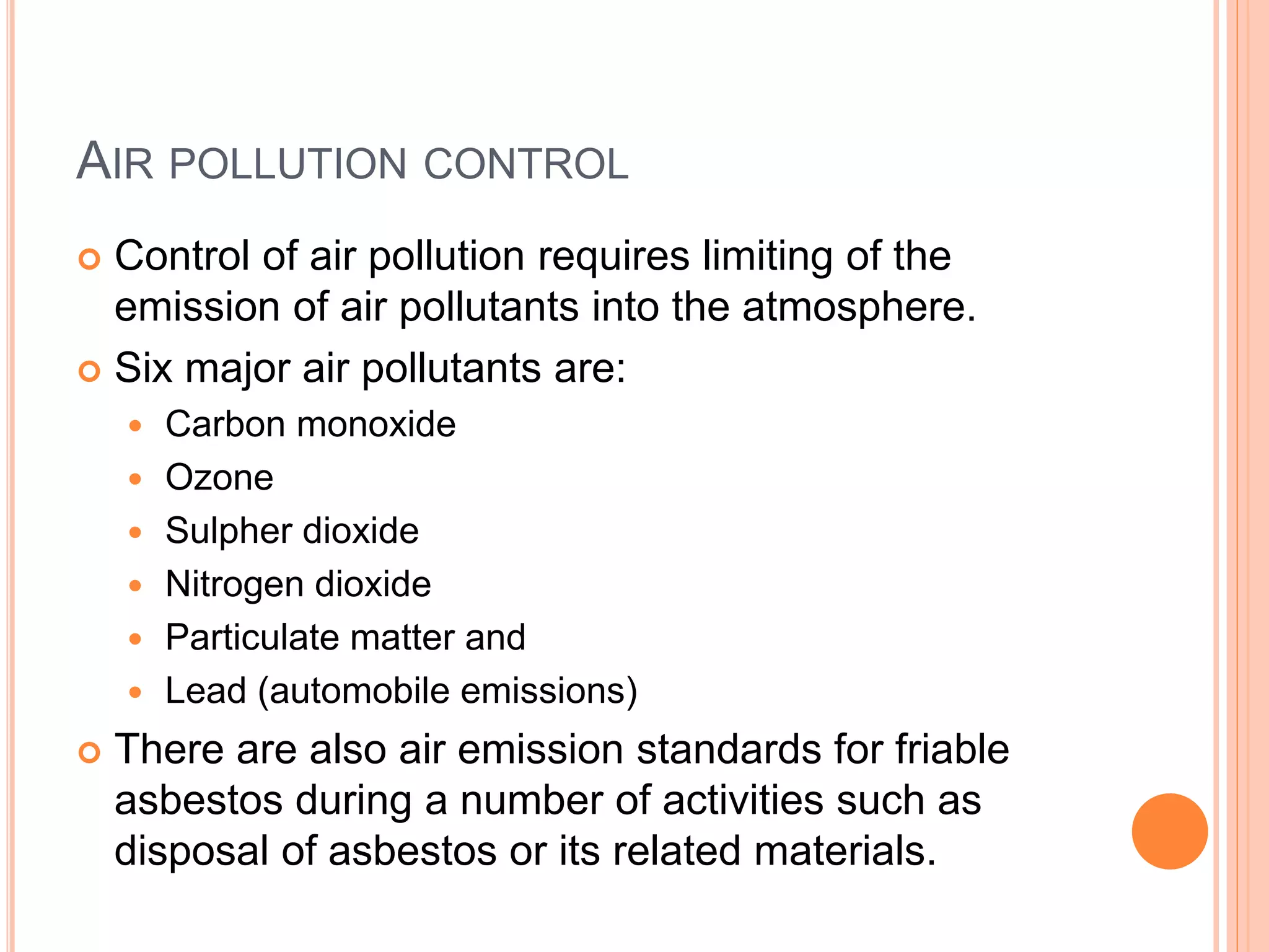 AIR POLLUTION CONTROL
 Control of air pollution requires limiting of the
emission of air pollutants into the atmosphere.
 Six major air pollutants are:
 Carbon monoxide
 Ozone
 Sulpher dioxide
 Nitrogen dioxide
 Particulate matter and
 Lead (automobile emissions)
 There are also air emission standards for friable
asbestos during a number of activities such as
disposal of asbestos or its related materials.
 