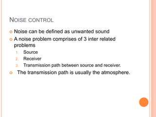 NOISE CONTROL
 Noise can be defined as unwanted sound
 A noise problem comprises of 3 inter related
problems
1. Source
2. Receiver
3. Transmission path between source and receiver.
 The transmission path is usually the atmosphere.
 