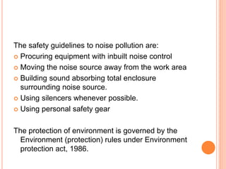 The safety guidelines to noise pollution are:
 Procuring equipment with inbuilt noise control
 Moving the noise source away from the work area
 Building sound absorbing total enclosure
surrounding noise source.
 Using silencers whenever possible.
 Using personal safety gear
The protection of environment is governed by the
Environment (protection) rules under Environment
protection act, 1986.
 