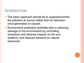 INTRODUCTION
 The basic approach should be to suppress/control
the pollution at source rather than its reduction
once generated or caused.
 Environment protection activities aids in reducing
damage to the environment by controlling
emissions and adverse impacts on the eco
systems, and reduced demand on natural
resources.
 