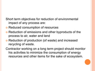Short term objectives for reduction of environmental
impact of any process are:
 Reduced consumption of resources
 Reduction of emissions and other byproducts of the
process to air, water and land
 Reduction of production (of waste) and increased
recycling of waste.
Contractor working on a long term project should monitor
his activities to minimize the consumption of energy
resources and other items for the sake of ecosystem.
 