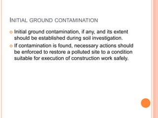 INITIAL GROUND CONTAMINATION
 Initial ground contamination, if any, and its extent
should be established during soil investigation.
 If contamination is found, necessary actions should
be enforced to restore a polluted site to a condition
suitable for execution of construction work safely.
 