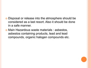  Disposal or release into the atmosphere should be
considered as a last resort. Also it should be done
in a safe manner.
 Main Hazardous waste materials : asbestos,
asbestos containing products, lead and lead
compounds, organic halogen compounds etc.
 