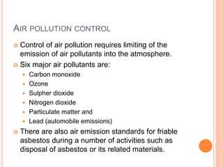 AIR POLLUTION CONTROL
 Control of air pollution requires limiting of the
emission of air pollutants into the atmosphere.
 Six major air pollutants are:
 Carbon monoxide
 Ozone
 Sulpher dioxide
 Nitrogen dioxide
 Particulate matter and
 Lead (automobile emissions)
 There are also air emission standards for friable
asbestos during a number of activities such as
disposal of asbestos or its related materials.
 