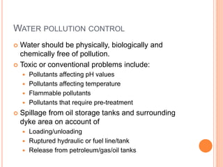 WATER POLLUTION CONTROL
 Water should be physically, biologically and
chemically free of pollution.
 Toxic or conventional problems include:
 Pollutants affecting pH values
 Pollutants affecting temperature
 Flammable pollutants
 Pollutants that require pre-treatment
 Spillage from oil storage tanks and surrounding
dyke area on account of
 Loading/unloading
 Ruptured hydraulic or fuel line/tank
 Release from petroleum/gas/oil tanks
 