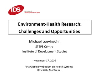 First Global Symposium on Health Systems
Research, Montreux
Environment-Health Research:
Challenges and Opportunities
Michael Loevinsohn
STEPS Centre
Institute of Development Studies
November 17, 2010
 