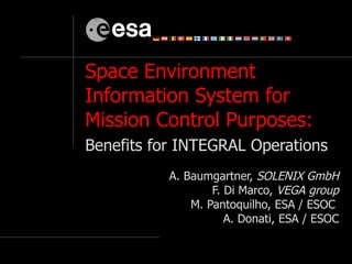 Space Environment Information System for Mission Control Purposes:  Benefits for INTEGRAL Operations   A.  Baumgartner,  SOLENIX GmbH F. Di Marco,  VEGA group M. Pantoquilho, ESA / ESOC  A. Donati, ESA / ESOC 