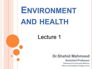 ENVIRONMENT
AND HEALTH
   Lecture 1


        Dr.Shahid Mahmood
                   Assistant Professor
                 Department of Community Medicine
               Fatima Jinnah Medical College Lahore
 