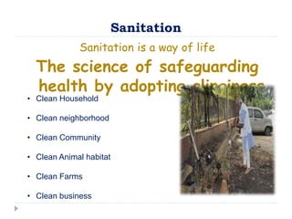 Sanitation
Sanitation is a way of life
The science of safeguarding
health by adopting clinginess
• Clean Household
• Clean neighborhood
• Clean Community
• Clean Animal habitat
• Clean Farms
• Clean business