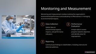 Monitoring and Measurement
Monitoring and measurement involves tracking the organization's
environmental performance and evaluating its effectiveness in managing
its environmental impacts.
1 Data Collection
Gather data on
environmental aspects,
impacts, and performance
indicators.
2 Performance
Evaluation
Analyze data to assess
progress towards objectives
and identify areas for
improvement.
3 Reporting
Communicate findings to stakeholders, including internal and
external audiences.
 