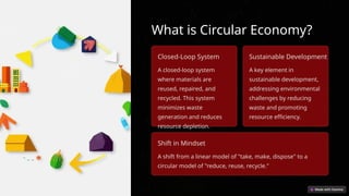What is Circular Economy?
Closed-Loop System
A closed-loop system
where materials are
reused, repaired, and
recycled. This system
minimizes waste
generation and reduces
resource depletion.
Sustainable Development
A key element in
sustainable development,
addressing environmental
challenges by reducing
waste and promoting
resource efficiency.
Shift in Mindset
A shift from a linear model of "take, make, dispose" to a
circular model of "reduce, reuse, recycle."
 