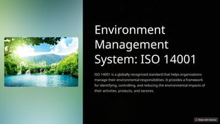 Environment
Management
System: ISO 14001
ISO 14001 is a globally recognized standard that helps organizations
manage their environmental responsibilities. It provides a framework
for identifying, controlling, and reducing the environmental impacts of
their activities, products, and services.
 