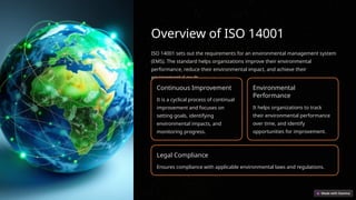 Overview of ISO 14001
ISO 14001 sets out the requirements for an environmental management system
(EMS). The standard helps organizations improve their environmental
performance, reduce their environmental impact, and achieve their
environmental goals.
Continuous Improvement
It is a cyclical process of continual
improvement and focuses on
setting goals, identifying
environmental impacts, and
monitoring progress.
Environmental
Performance
It helps organizations to track
their environmental performance
over time, and identify
opportunities for improvement.
Legal Compliance
Ensures compliance with applicable environmental laws and regulations.
 