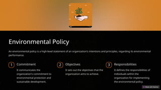 Environmental Policy
An environmental policy is a high-level statement of an organization's intentions and principles, regarding its environmental
performance.
1 Commitment
It communicates the
organization's commitment to
environmental protection and
sustainable development.
2 Objectives
It sets out the objectives that the
organization aims to achieve.
3 Responsibilities
It defines the responsibilities of
individuals within the
organization for implementing
the environmental policy.
 
