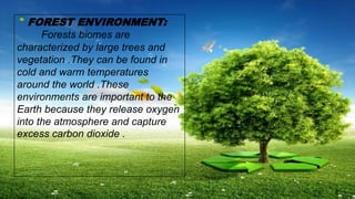 FOREST ENVIRONMENT:
Forests biomes are
characterized by large trees and
vegetation .They can be found in
cold and warm temperatures
around the world .These
environments are important to the
Earth because they release oxygen
into the atmosphere and capture
excess carbon dioxide .
 