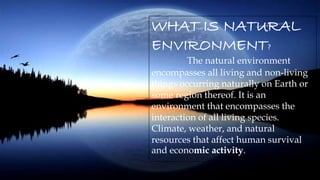 WHAT IS NATURAL
ENVIRONMENT?
The natural environment
encompasses all living and non-living
things occurring naturally on Earth or
some region thereof. It is an
environment that encompasses the
interaction of all living species.
Climate, weather, and natural
resources that affect human survival
and economic activity.
 
