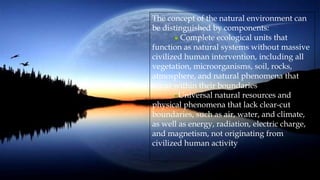 The concept of the natural environment can
be distinguished by components:
Complete ecological units that
function as natural systems without massive
civilized human intervention, including all
vegetation, microorganisms, soil, rocks,
atmosphere, and natural phenomena that
occur within their boundaries
Universal natural resources and
physical phenomena that lack clear-cut
boundaries, such as air, water, and climate,
as well as energy, radiation, electric charge,
and magnetism, not originating from
civilized human activity
 