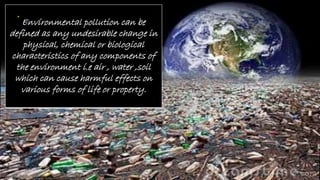 Environmental pollution can be
defined as any undesirable change in
physical, chemical or biological
characteristics of any components of
the environment i.e air , water ,soil
which can cause harmful effects on
various forms of life or property.
 