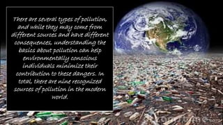 There are several types of pollution,
and while they may come from
different sources and have different
consequences, understanding the
basics about pollution can help
environmentally conscious
individuals minimize their
contribution to these dangers. In
total, there are nine recognized
sources of pollution in the modern
world.
 