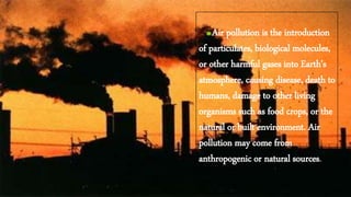 Air pollution is the introduction
of particulates, biological molecules,
or other harmful gases into Earth's
atmosphere, causing disease, death to
humans, damage to other living
organisms such as food crops, or the
natural or built environment. Air
pollution may come from
anthropogenic or natural sources.
 