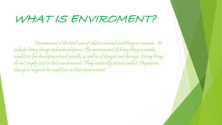 WHAT IS ENVIROMENT?
Environment is the total sum of what is around something or someone . It
includes living things and natural forces .The environment of living things provides
conditions for development and growth, as well as of danger and damage. Living things
do not simply exist in their environment. They constantly interact with it. Organisms
change in response to conditions in their environment.
 