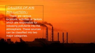 CAUSES OF AIR
POLLUTION :
There are various
locations, activities or factors
which are responsible for
releasing pollutants into the
atmosphere. These sources
can be classified into two
major categories.
 