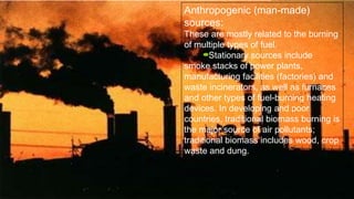 Anthropogenic (man-made)
sources:
These are mostly related to the burning
of multiple types of fuel.
Stationary sources include
smoke stacks of power plants,
manufacturing facilities (factories) and
waste incinerators, as well as furnaces
and other types of fuel-burning heating
devices. In developing and poor
countries, traditional biomass burning is
the major source of air pollutants;
traditional biomass includes wood, crop
waste and dung.
 