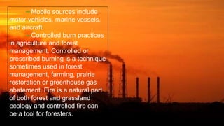 Mobile sources include
motor vehicles, marine vessels,
and aircraft.
Controlled burn practices
in agriculture and forest
management. Controlled or
prescribed burning is a technique
sometimes used in forest
management, farming, prairie
restoration or greenhouse gas
abatement. Fire is a natural part
of both forest and grassland
ecology and controlled fire can
be a tool for foresters.
 