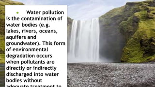 Water pollution
is the contamination of
water bodies (e.g.
lakes, rivers, oceans,
aquifers and
groundwater). This form
of environmental
degradation occurs
when pollutants are
directly or indirectly
discharged into water
bodies without
 