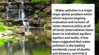 Water pollution is a major
major global problem which
which requires ongoing
evaluation and revision of
water resource policy at all
all levels (international down
down to individual aquifers
aquifers and wells). It has
been suggested that water
pollution is the leading
worldwide cause of deaths
and diseases, and that it
 