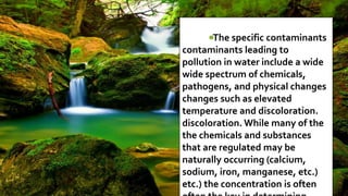 The specific contaminants
contaminants leading to
pollution in water include a wide
wide spectrum of chemicals,
pathogens, and physical changes
changes such as elevated
temperature and discoloration.
discoloration. While many of the
the chemicals and substances
that are regulated may be
naturally occurring (calcium,
sodium, iron, manganese, etc.)
etc.) the concentration is often
 