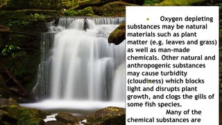 Oxygen depleting
substances may be natural
materials such as plant
matter (e.g. leaves and grass)
as well as man-made
chemicals. Other natural and
anthropogenic substances
may cause turbidity
(cloudiness) which blocks
light and disrupts plant
growth, and clogs the gills of
some fish species.
Many of the
chemical substances are
 