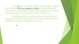 The word environment is used to talk about many things. People in different
fields of knowledge (like history, geography or biology) use the word differently. An
electromagnetic environment is the various radio waves that equipment such as radio and
radar can meet. Galactic environment refers to conditions between the stars.
In psychology and medicine a person's environment is the people, physical
things, places, and events that the person lives with. The environment affects the growth
and development of the person. It affects the person's behavior.
 