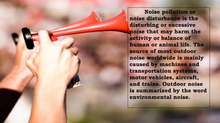 Noise pollution or
noise disturbance is the
disturbing or excessive
noise that may harm the
activity or balance of
human or animal life. The
source of most outdoor
noise worldwide is mainly
caused by machines and
transportation systems,
motor vehicles, aircraft,
and trains. Outdoor noise
is summarized by the word
environmental noise.
 