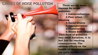 There are six main
reasons for noise
pollution:
1.Industrialization
2.Poor urban
planning
3.Social events
4.Transportation
5.Construction
6.House hold chores
This form of pollution
may seem harmless, it in
fact has far reaching
consequences. The
adverse effects on the
health of the environment
are quite severe.
 