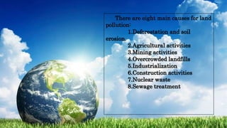 There are eight main causes for land
pollution:
1.Deforestation and soil
erosion.
2.Agricultural activities
3.Mining activities
4.Overcrowded landfills
5.Industrialization
6.Construction activities
7.Nuclear waste
8.Sewage treatment
 
