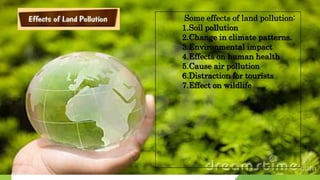 Some effects of land pollution:
1.Soil pollution
2.Change in climate patterns.
3.Environmental impact
4.Effects on human health
5.Cause air pollution
6.Distraction for tourists
7.Effect on wildlife
 
