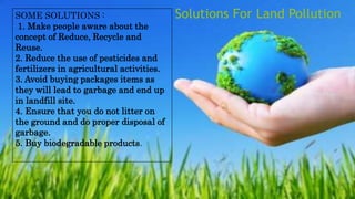 SOME SOLUTIONS :
1. Make people aware about the
concept of Reduce, Recycle and
Reuse.
2. Reduce the use of pesticides and
fertilizers in agricultural activities.
3. Avoid buying packages items as
they will lead to garbage and end up
in landfill site.
4. Ensure that you do not litter on
the ground and do proper disposal of
garbage.
5. Buy biodegradable products.
Solutions For Land Pollution
 