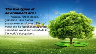 The five types of
environment are :
Aquatic, forest, desert,
grassland , and tundra
environment or biomes . Each of
these can be found in many areas
around the world and contribute to
the world’s ecosystem .
 