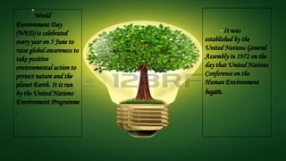 World
Environment Day
(WED) is celebrated
every year on 5 June to
raise global awareness to
take positive
environmental action to
protect nature and the
planet Earth. It is run
by the United Nations
Environment Programme
.
It was
established by the
United Nations General
Assembly in 1972 on the
day that United Nations
Conference on the
Human Environment
began.
 