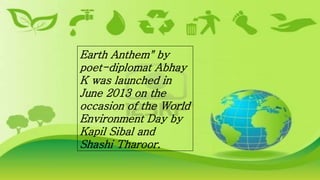 Earth Anthem" by
poet-diplomat Abhay
K was launched in
June 2013 on the
occasion of the World
Environment Day by
Kapil Sibal and
Shashi Tharoor.
 