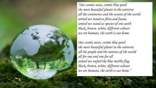 “Our cosmic oasis, cosmic blue pearl
the most beautiful planet in the universe
all the continents and the oceans of the world
united we stand as flora and fauna
united we stand as species of one earth
black, brown, white, different colours
we are humans, the earth is our home.
Our cosmic oasis, cosmic blue pearl
the most beautiful planet in the universe
all the people and the nations of the world
all for one and one for all
united we unfurl the blue marble flag
black, brown, white, different colours
we are humans, the earth is our home.”
 