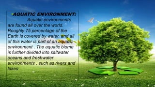 AQUATIC ENVIRONMENT:
Aquatic environments
are found all over the world.
Roughly 75 percentage of the
Earth is covered by water, and all
of this water is part of an aquatic
environment . The aquatic biome
is further divided into saltwater
oceans and freshwater
environments , such as rivers and
lakes
 