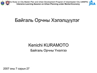 The Study on City Master Plan and Urban Development Program of Ulaanbaatar City (UBMPS)
           Intensive Learning Session on Urban Planning under Market Economy




         Байгаль Орчны Хэлэлцүүлэг




                        Kenichi KURAMOTO
                          Байгаль Орчны Үнэлгээ




2007 оны 7 сарын 27
 