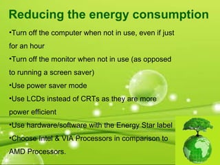 •Turn off the computer when not in use, even if just
for an hour
•Turn off the monitor when not in use (as opposed
to running a screen saver)
•Use power saver mode
•Use LCDs instead of CRTs as they are more
power efficient
•Use hardware/software with the Energy Star label
•Choose Intel & VIA Processors in comparison to
AMD Processors.
Reducing the energy consumption
 