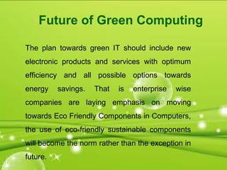 The plan towards green IT should include new
electronic products and services with optimum
efficiency and all possible options towards
energy savings. That is enterprise wise
companies are laying emphasis on moving
towards Eco Friendly Components in Computers,
the use of eco-friendly sustainable components
will become the norm rather than the exception in
future.
Future of Green Computing
 