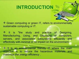 INTRODUCTION
 Green computing or green IT, refers to environmentally
sustainable computing or IT.
 It is "the study and practice of Designing,
Manufacturing, Using, and Disposing of computers,
servers, and associated subsystems efficiently and
effectively with minimal or no impact on the environment.
 It is an environmental friendly IT where the main
objective is to reduce the hazardous materials and
maximize the energy efficiency .
 